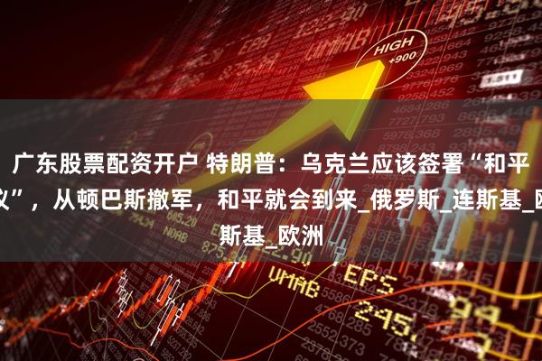 广东股票配资开户 特朗普：乌克兰应该签署“和平协议”，从顿巴斯撤军，和平就会到来_俄罗斯_连斯基_欧洲