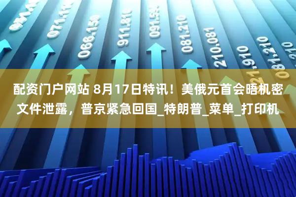 配资门户网站 8月17日特讯！美俄元首会晤机密文件泄露，普京紧急回国_特朗普_菜单_打印机