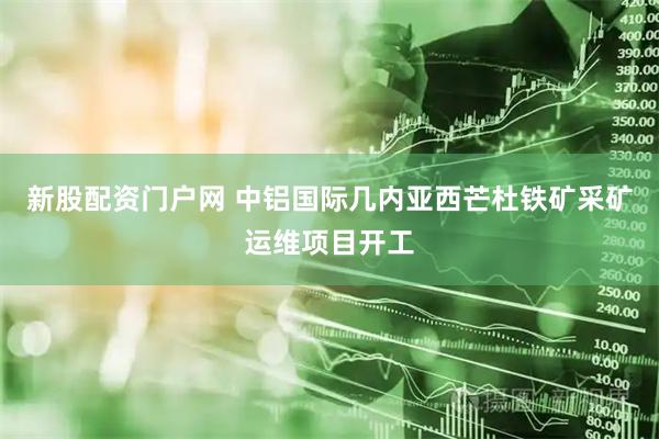 新股配资门户网 中铝国际几内亚西芒杜铁矿采矿运维项目开工