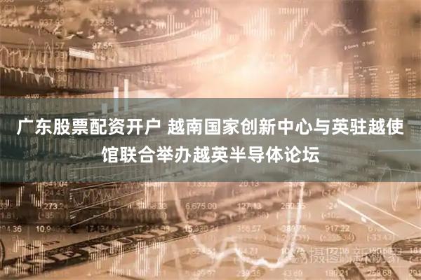 广东股票配资开户 越南国家创新中心与英驻越使馆联合举办越英半导体论坛