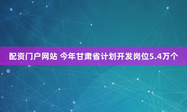 配资门户网站 今年甘肃省计划开发岗位5.4万个