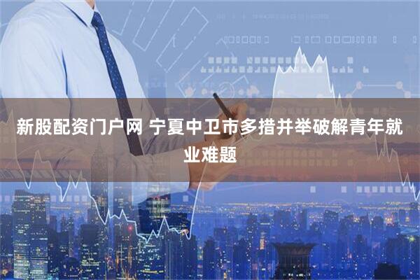 新股配资门户网 宁夏中卫市多措并举破解青年就业难题