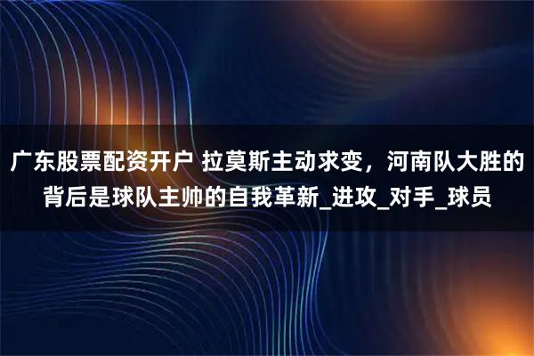 广东股票配资开户 拉莫斯主动求变，河南队大胜的背后是球队主帅的自我革新_进攻_对手_球员