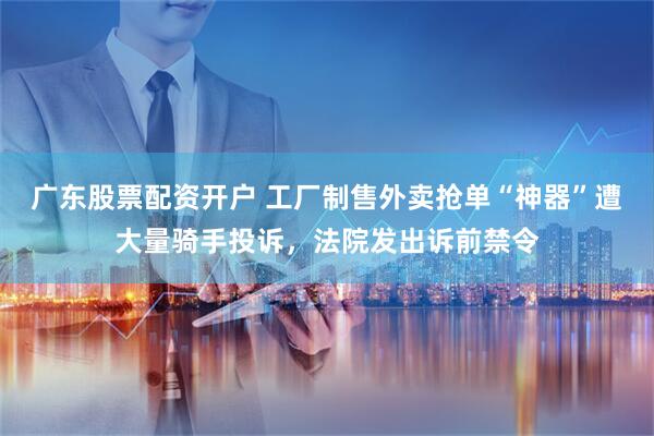 广东股票配资开户 工厂制售外卖抢单“神器”遭大量骑手投诉，法院发出诉前禁令