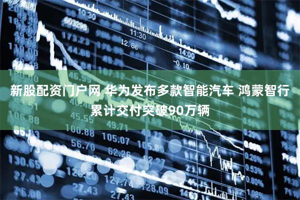 新股配资门户网 华为发布多款智能汽车 鸿蒙智行累计交付突破90万辆