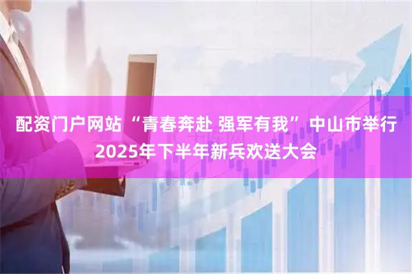 配资门户网站 “青春奔赴 强军有我” 中山市举行2025年下半年新兵欢送大会