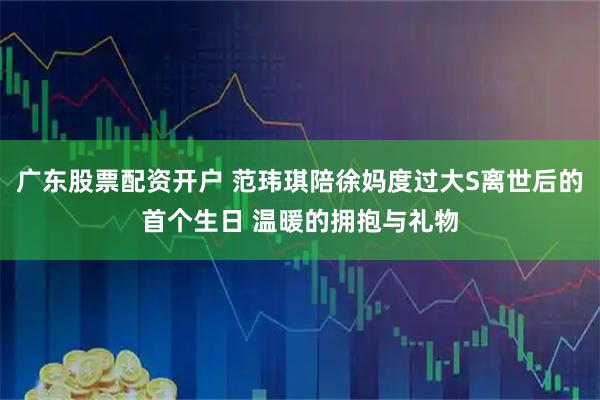 广东股票配资开户 范玮琪陪徐妈度过大S离世后的首个生日 温暖的拥抱与礼物
