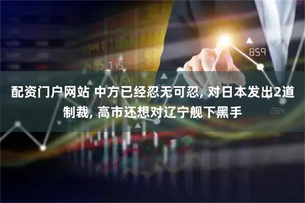 配资门户网站 中方已经忍无可忍, 对日本发出2道制裁, 高市还想对辽宁舰下黑手