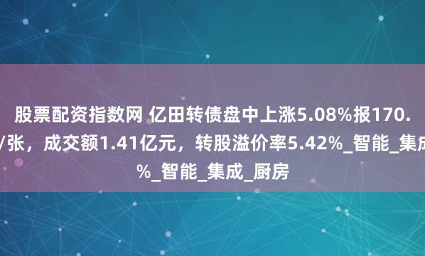股票配资指数网 亿田转债盘中上涨5.08%报170.855元/张，成交额1.41亿元，转股溢价率5.42%_智能_集成_厨房