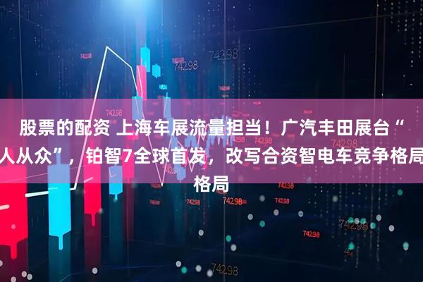 股票的配资 上海车展流量担当！广汽丰田展台“人从众”，铂智7全球首发，改写合资智电车竞争格局