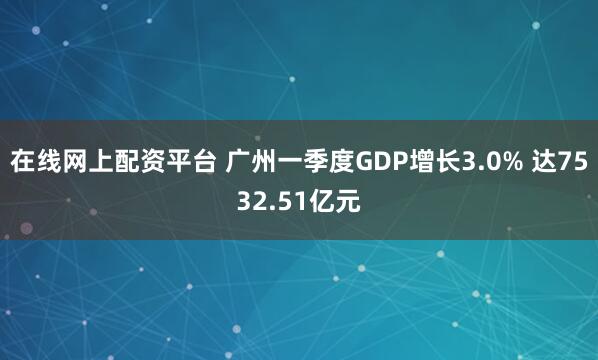 在线网上配资平台 广州一季度GDP增长3.0% 达7532.51亿元