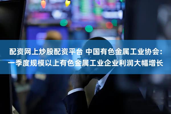 配资网上炒股配资平台 中国有色金属工业协会：一季度规模以上有色金属工业企业利润大幅增长