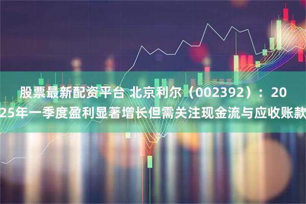 股票最新配资平台 北京利尔（002392）：2025年一季度盈利显著增长但需关注现金流与应收账款