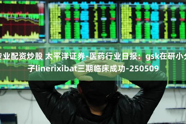 专业配资炒股 太平洋证券-医药行业日报：gsk在研小分子linerixibat三期临床成功-250509