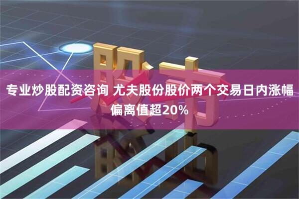 专业炒股配资咨询 尤夫股份股价两个交易日内涨幅偏离值超20%