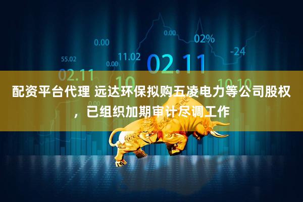 配资平台代理 远达环保拟购五凌电力等公司股权，已组织加期审计尽调工作