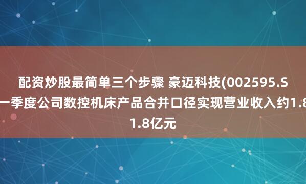 配资炒股最简单三个步骤 豪迈科技(002595.SZ)：一季度公司数控机床产品合并口径实现营业收入约1.8亿元