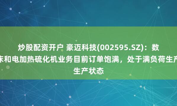 炒股配资开户 豪迈科技(002595.SZ)：数控机床和电加热硫化机业务目前订单饱满，处于满负荷生产状态