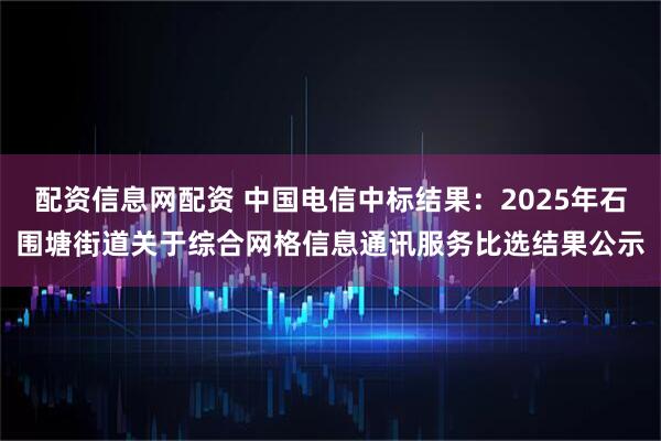 配资信息网配资 中国电信中标结果：2025年石围塘街道关于综合网格信息通讯服务比选结果公示