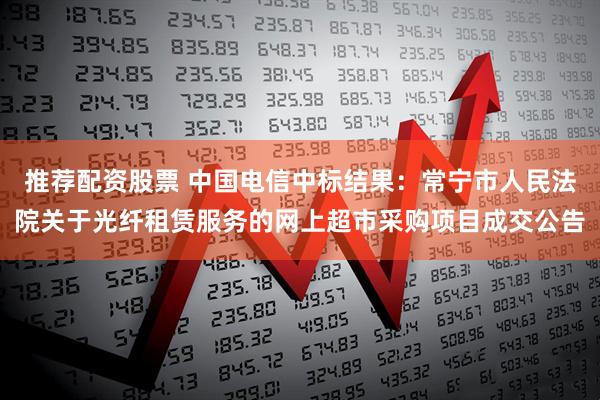 推荐配资股票 中国电信中标结果：常宁市人民法院关于光纤租赁服务的网上超市采购项目成交公告
