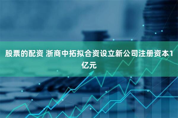 股票的配资 浙商中拓拟合资设立新公司注册资本1亿元