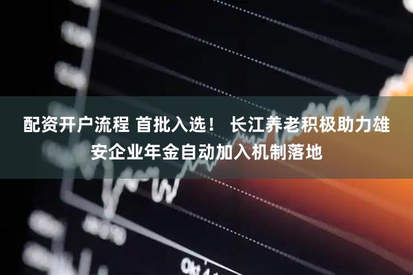 配资开户流程 首批入选！ 长江养老积极助力雄安企业年金自动加入机制落地