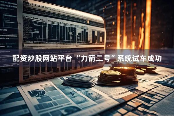 配资炒股网站平台 “力箭二号”系统试车成功