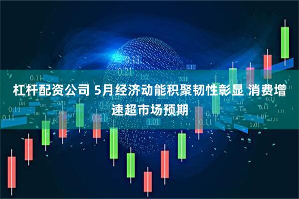 杠杆配资公司 5月经济动能积聚韧性彰显 消费增速超市场预期