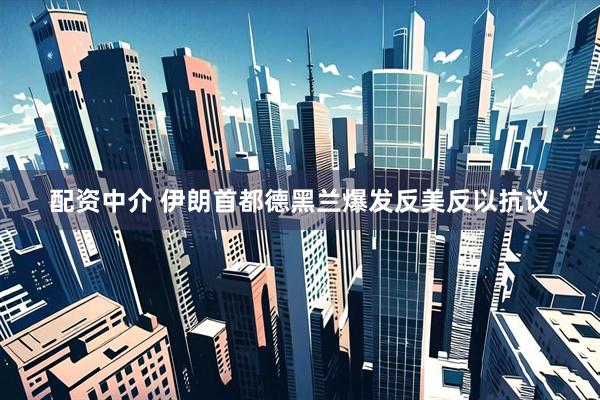 配资中介 伊朗首都德黑兰爆发反美反以抗议