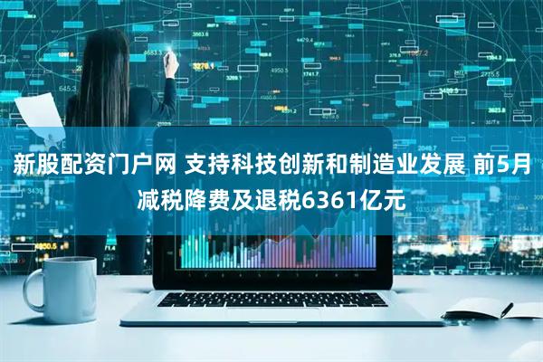 新股配资门户网 支持科技创新和制造业发展 前5月减税降费及退税6361亿元
