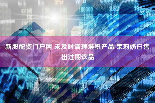 新股配资门户网 未及时清理堆积产品 茉莉奶白售出过期饮品