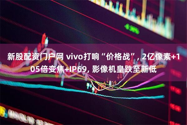 新股配资门户网 vivo打响“价格战”, 2亿像素+105倍变焦+IP69, 影像机皇跌至新低