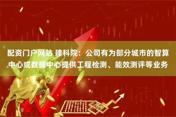 配资门户网站 建科院：公司有为部分城市的智算中心或数据中心提供工程检测、能效测评等业务