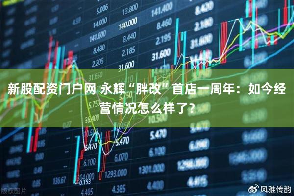 新股配资门户网 永辉“胖改”首店一周年：如今经营情况怎么样了？