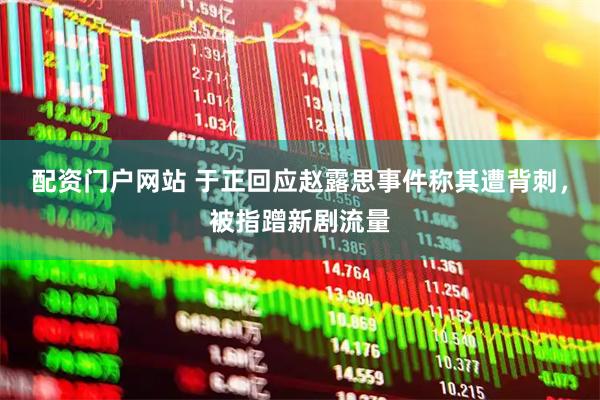 配资门户网站 于正回应赵露思事件称其遭背刺，被指蹭新剧流量