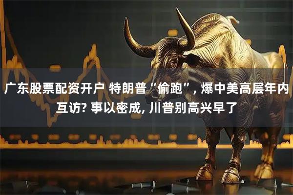 广东股票配资开户 特朗普“偷跑”, 爆中美高层年内互访? 事以密成, 川普别高兴早了