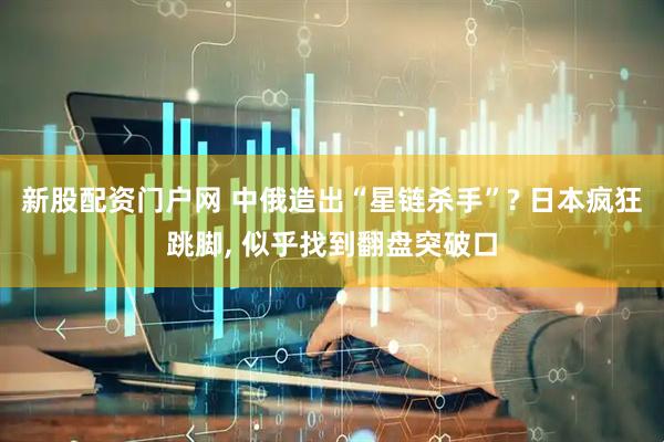 新股配资门户网 中俄造出“星链杀手”? 日本疯狂跳脚, 似乎找到翻盘突破口