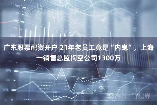广东股票配资开户 21年老员工竟是“内鬼”，上海一销售总监掏空公司1300万