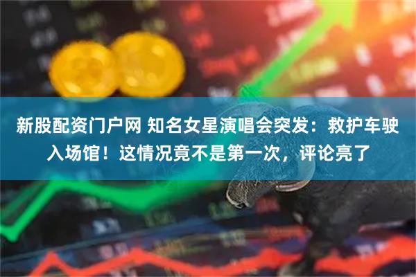 新股配资门户网 知名女星演唱会突发：救护车驶入场馆！这情况竟不是第一次，评论亮了