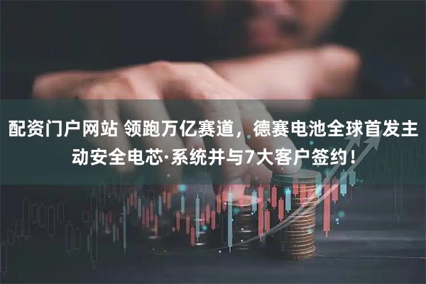 配资门户网站 领跑万亿赛道，德赛电池全球首发主动安全电芯·系统并与7大客户签约！