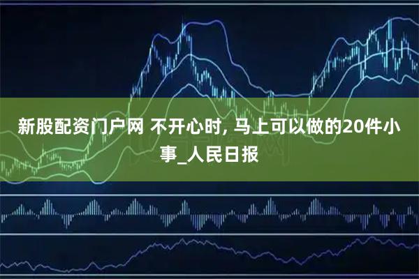 新股配资门户网 不开心时, 马上可以做的20件小事_人民日报