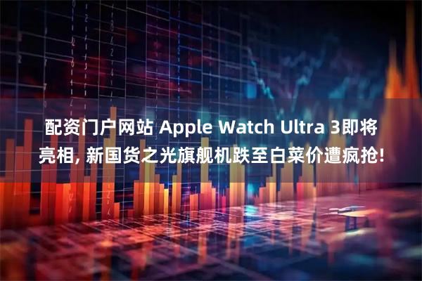 配资门户网站 Apple Watch Ultra 3即将亮相, 新国货之光旗舰机跌至白菜价遭疯抢!