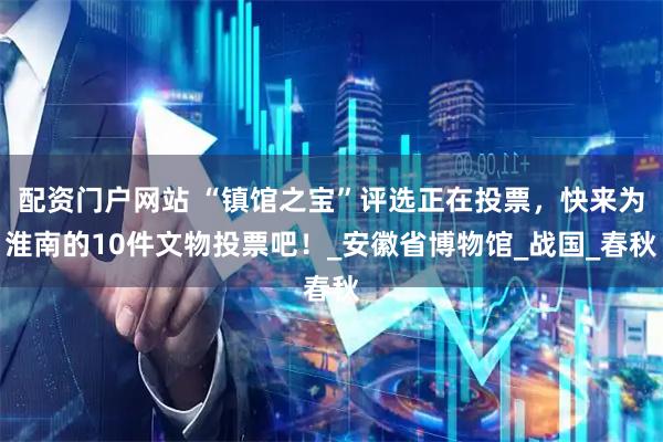 配资门户网站 “镇馆之宝”评选正在投票，快来为淮南的10件文物投票吧！_安徽省博物馆_战国_春秋