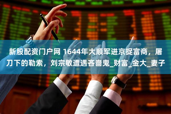 新股配资门户网 1644年大顺军进京捉富商，屠刀下的勒索，刘宗敏遭遇吝啬鬼_财富_金大_妻子