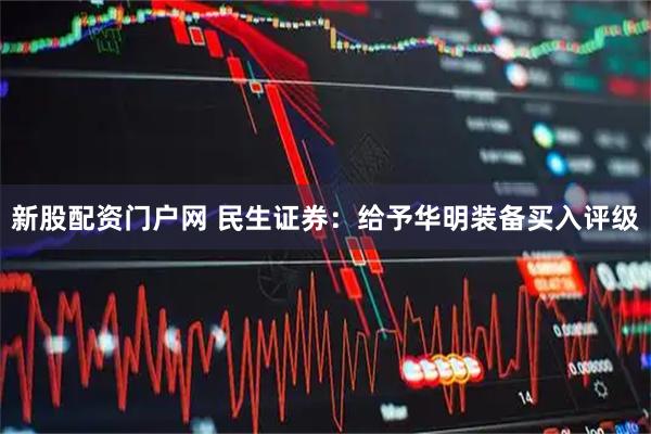 新股配资门户网 民生证券：给予华明装备买入评级