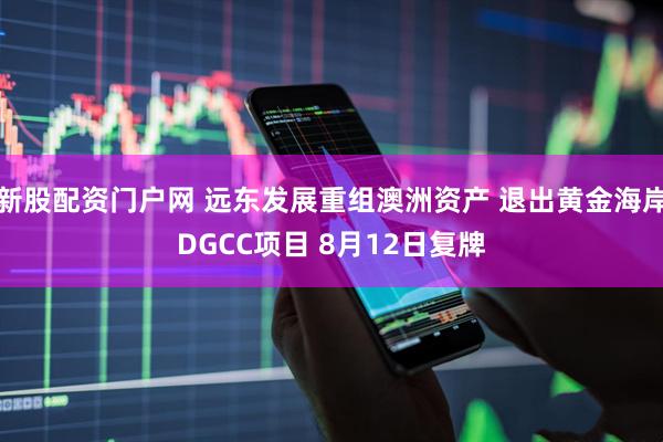 新股配资门户网 远东发展重组澳洲资产 退出黄金海岸DGCC项目 8月12日复牌