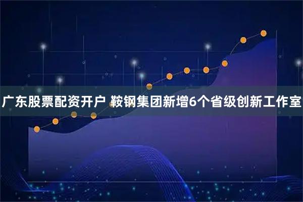 广东股票配资开户 鞍钢集团新增6个省级创新工作室