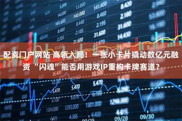 配资门户网站 高瓴入局！一张小卡片撬动数亿元融资 “闪魂”能否用游戏IP重构卡牌赛道？