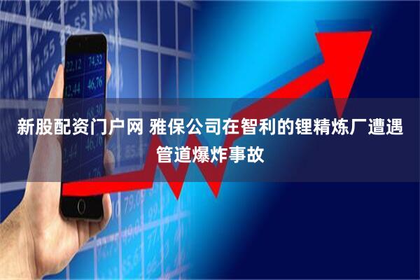 新股配资门户网 雅保公司在智利的锂精炼厂遭遇管道爆炸事故