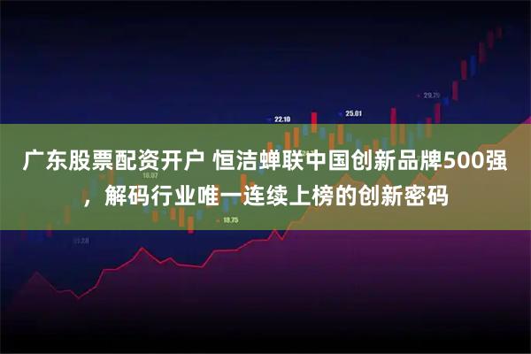 广东股票配资开户 恒洁蝉联中国创新品牌500强，解码行业唯一连续上榜的创新密码
